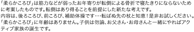 「柔らかころび」は筋力などが弱ったお年寄りが転倒による骨折で寝たきりにならないために考案したものです。
内容は 後ろころび、前ころび、補助体操です・・・転ばぬ先の杖と知恵!是非お試しください。
「柔らかころび」に年齢はありません。子供は勿論、お父さん・お母さんと一緒にやればアクティブ家族の誕生です。